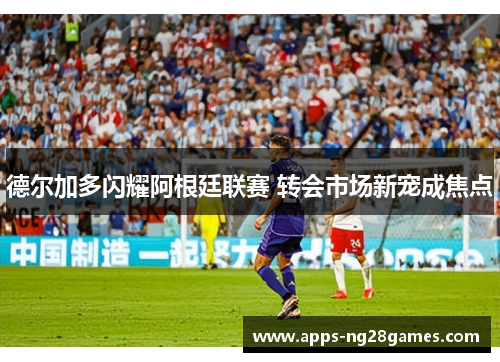 德尔加多闪耀阿根廷联赛 转会市场新宠成焦点