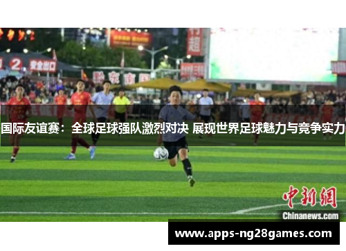 国际友谊赛：全球足球强队激烈对决 展现世界足球魅力与竞争实力