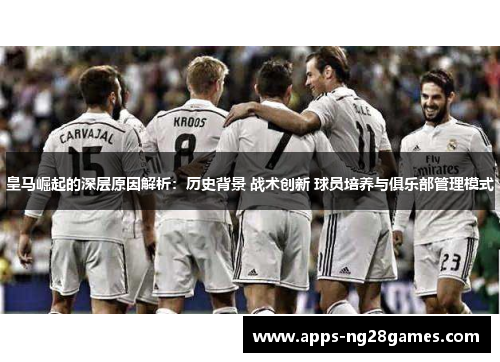 皇马崛起的深层原因解析：历史背景 战术创新 球员培养与俱乐部管理模式