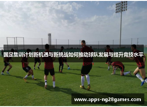 国足集训计划新机遇与新挑战如何推动球队发展与提升竞技水平
