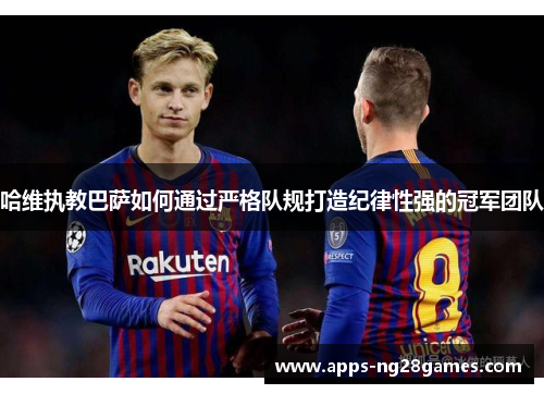 哈维执教巴萨如何通过严格队规打造纪律性强的冠军团队