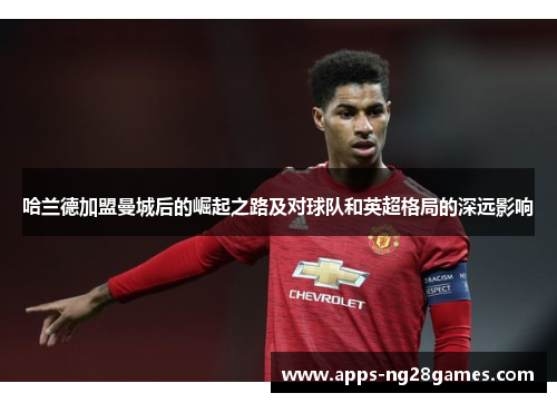 哈兰德加盟曼城后的崛起之路及对球队和英超格局的深远影响