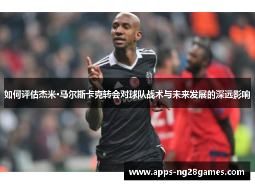 如何评估杰米·马尔斯卡克转会对球队战术与未来发展的深远影响