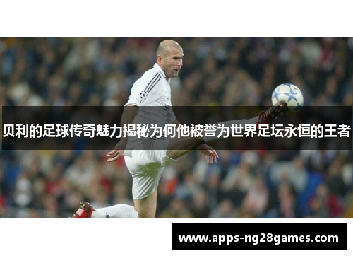 贝利的足球传奇魅力揭秘为何他被誉为世界足坛永恒的王者