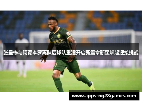 张呈栋与阿德本罗离队后球队重建开启新篇章新星崛起迎接挑战