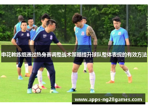 申花教练组通过热身赛调整战术策略提升球队整体表现的有效方法