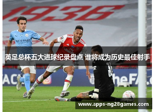 英足总杯五大进球纪录盘点 谁将成为历史最佳射手