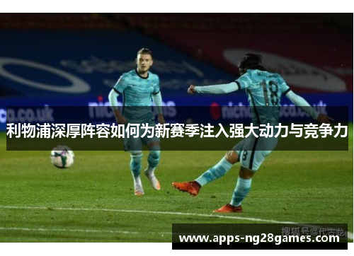 利物浦深厚阵容如何为新赛季注入强大动力与竞争力