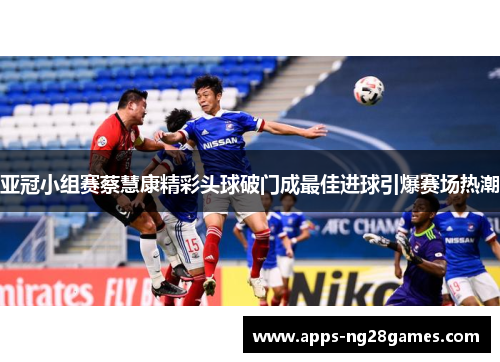亚冠小组赛蔡慧康精彩头球破门成最佳进球引爆赛场热潮