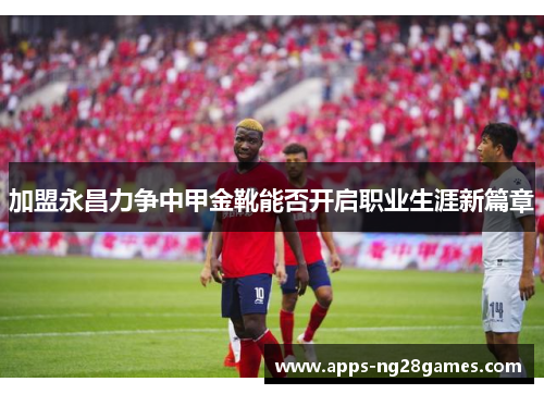 加盟永昌力争中甲金靴能否开启职业生涯新篇章