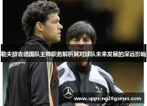 勒夫辞去德国队主帅职务解析其对球队未来发展的深远影响