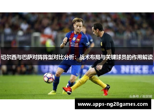 切尔西与巴萨对阵阵型对比分析：战术布局与关键球员的作用解读