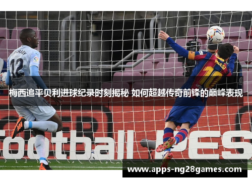 梅西追平贝利进球纪录时刻揭秘 如何超越传奇前锋的巅峰表现