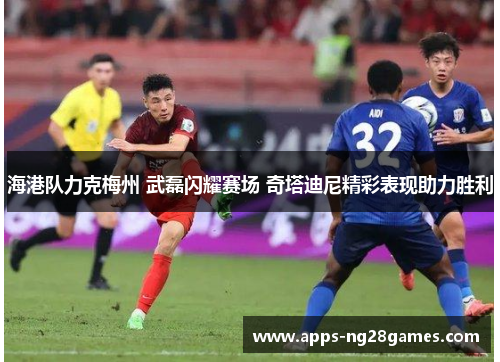 海港队力克梅州 武磊闪耀赛场 奇塔迪尼精彩表现助力胜利
