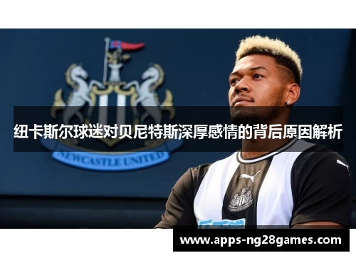 纽卡斯尔球迷对贝尼特斯深厚感情的背后原因解析