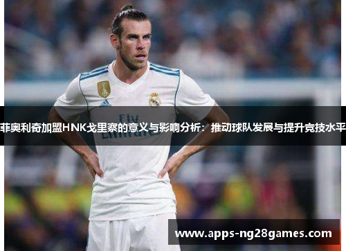 菲奥利奇加盟HNK戈里察的意义与影响分析：推动球队发展与提升竞技水平