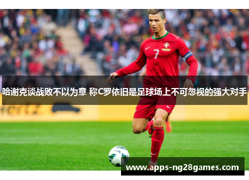 哈谢克谈战败不以为意 称C罗依旧是足球场上不可忽视的强大对手