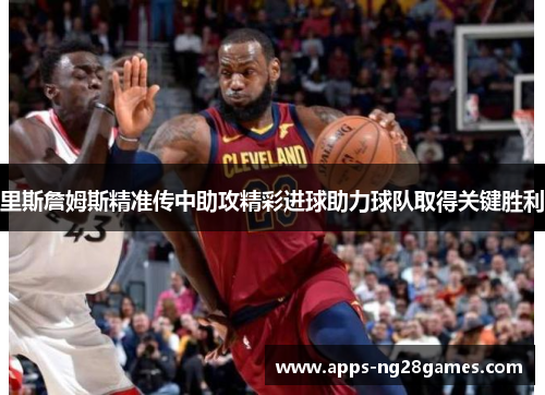 里斯詹姆斯精准传中助攻精彩进球助力球队取得关键胜利